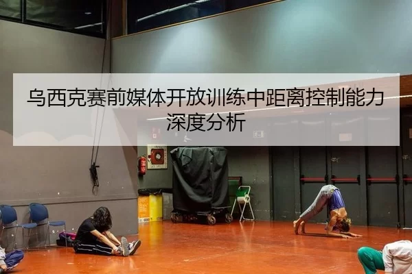 乌西克赛前媒体开放训练中距离控制能力深度分析